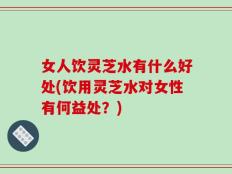 女人饮灵芝水有什么好处(饮用灵芝水对女性有何益处？)