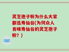 灵芝孢子粉为什么大家都选寿仙谷(为何众人青睐寿仙谷的灵芝孢子粉？)