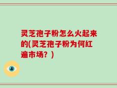 灵芝孢子粉怎么火起来的(灵芝孢子粉为何红遍市场？)