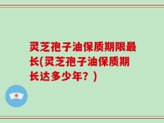 灵芝孢子油保质期限最长(灵芝孢子油保质期长达多少年？)