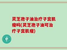 灵芝孢子油治疗子宫肌瘤吗(灵芝孢子油可治疗子宫肌瘤)