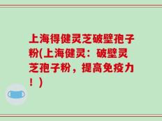 上海得健灵芝破壁孢子粉(上海健灵：破壁灵芝孢子粉，提高免疫力！)