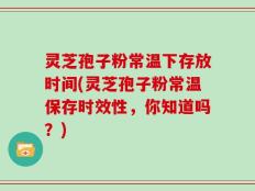 灵芝孢子粉常温下存放时间(灵芝孢子粉常温保存时效性，你知道吗？)
