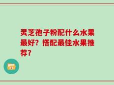 灵芝孢子粉配什么水果最好？搭配最佳水果推荐？