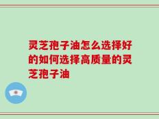 灵芝孢子油怎么选择好的如何选择高质量的灵芝孢子油