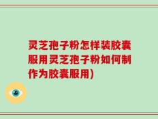 灵芝孢子粉怎样装胶囊服用灵芝孢子粉如何制作为胶囊服用)