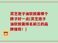 灵芝孢子油软胶囊哪个牌子好一点(灵芝孢子油软胶囊排名前三的品牌推荐！)