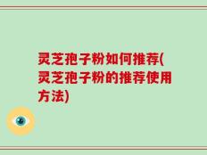 灵芝孢子粉如何推荐(灵芝孢子粉的推荐使用方法)
