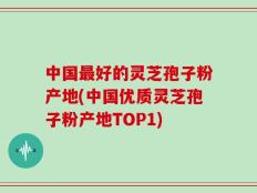 中国最好的灵芝孢子粉产地(中国优质灵芝孢子粉产地TOP1)