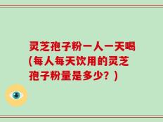 灵芝孢子粉一人一天喝(每人每天饮用的灵芝孢子粉量是多少？)