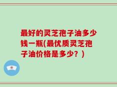 最好的灵芝孢子油多少钱一瓶(最优质灵芝孢子油价格是多少？)