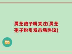 灵芝孢子粉关注(灵芝孢子粉引发市场热议)