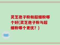 灵芝孢子粉和超细粉哪个好(灵芝孢子粉与超细粉哪个更优？)