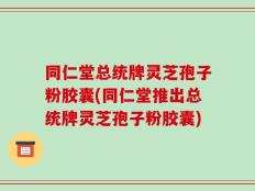 同仁堂总统牌灵芝孢子粉胶囊(同仁堂推出总统牌灵芝孢子粉胶囊)