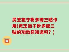 灵芝孢子粉多糖三贴作用(灵芝孢子粉多糖三贴的功效你知道吗？)