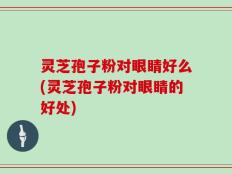 灵芝孢子粉对眼睛好么(灵芝孢子粉对眼睛的好处)