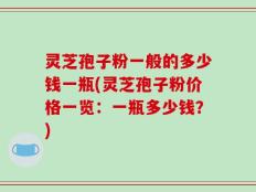 灵芝孢子粉一般的多少钱一瓶(灵芝孢子粉价格一览：一瓶多少钱？)