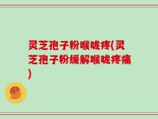 灵芝孢子粉喉咙疼(灵芝孢子粉缓解喉咙疼痛)