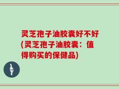 灵芝孢子油胶囊好不好(灵芝孢子油胶囊：值得购买的保健品)