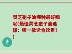 灵芝孢子油哪种最好喝呢(最佳灵芝孢子油选择：哪一款适合饮用？)