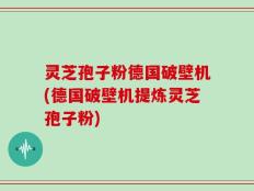 灵芝孢子粉德国破壁机(德国破壁机提炼灵芝孢子粉)