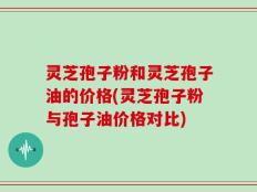 灵芝孢子粉和灵芝孢子油的价格(灵芝孢子粉与孢子油价格对比)