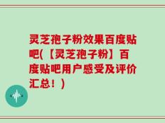 灵芝孢子粉效果百度贴吧(【灵芝孢子粉】百度贴吧用户感受及评价汇总！)