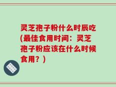 灵芝孢子粉什么时辰吃(最佳食用时间：灵芝孢子粉应该在什么时候食用？)