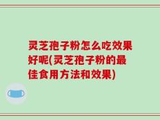 灵芝孢子粉怎么吃效果好呢(灵芝孢子粉的最佳食用方法和效果)