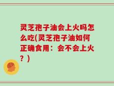 灵芝孢子油会上火吗怎么吃(灵芝孢子油如何正确食用：会不会上火？)