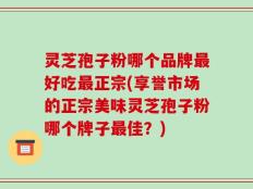 灵芝孢子粉哪个品牌最好吃最正宗(享誉市场的正宗美味灵芝孢子粉哪个牌子最佳？)