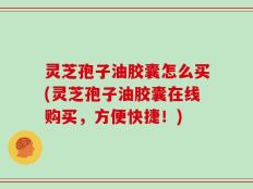 灵芝孢子油胶囊怎么买(灵芝孢子油胶囊在线购买，方便快捷！)