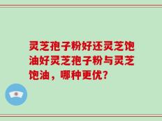 灵芝孢子粉好还灵芝饱油好灵芝孢子粉与灵芝饱油，哪种更优？