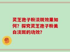 灵芝孢子粉淡斑效果如何？探究灵芝孢子粉美白淡斑的功效？
