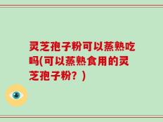 灵芝孢子粉可以蒸熟吃吗(可以蒸熟食用的灵芝孢子粉？)