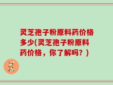 灵芝孢子粉原料药价格多少(灵芝孢子粉原料药价格，你了解吗？)