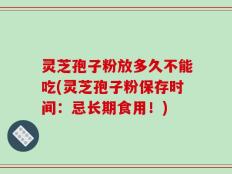 灵芝孢子粉放多久不能吃(灵芝孢子粉保存时间：忌长期食用！)