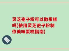 灵芝孢子粉可以做蛋糕吗(使用灵芝孢子粉制作美味蛋糕指南)