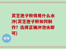 灵芝孢子粉得用什么水冲(灵芝孢子粉如何制作？选择正确冲泡水即可)