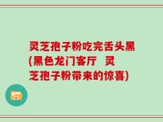 灵芝孢子粉吃完舌头黑(黑色龙门客厅  灵芝孢子粉带来的惊喜)