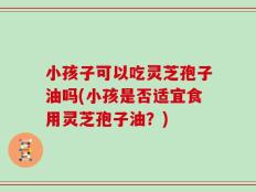小孩子可以吃灵芝孢子油吗(小孩是否适宜食用灵芝孢子油？)