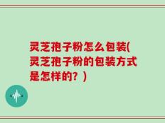灵芝孢子粉怎么包装(灵芝孢子粉的包装方式是怎样的？)