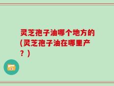 灵芝孢子油哪个地方的(灵芝孢子油在哪里产？)