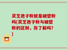 灵芝孢子粉就是破壁粉吗(灵芝孢子粉与破壁粉的区别，你了解吗？)