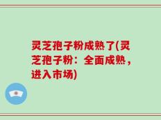 灵芝孢子粉成熟了(灵芝孢子粉：全面成熟，进入市场)