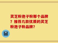 灵芝粉孢子粉那个品牌？推荐几款优质的灵芝粉孢子粉品牌？