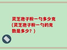 灵芝孢子粉一勺多少克(灵芝孢子粉一勺的克数是多少？)