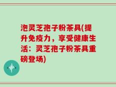 泡灵芝孢子粉茶具(提升免疫力，享受健康生活：灵芝孢子粉茶具重磅登场)