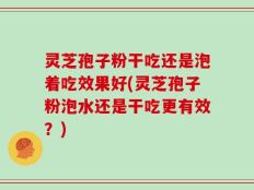 灵芝孢子粉干吃还是泡着吃效果好(灵芝孢子粉泡水还是干吃更有效？)