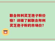 联合邦利灵芝孢子粉价格？详细了解联合邦利灵芝孢子粉的市场价？